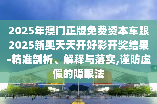 2025年澳門正版免費資本車跟2025新奧天天開好彩開獎結果-精準剖析、解釋與落實,謹防虛假的障眼法